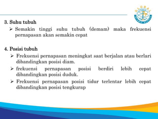 3. Suhu tubuh
 Semakin tinggi suhu tubuh (demam) maka frekuensi
pernapasan akan semakin cepat
4. Posisi tubuh
 Frekuensi pernapasan meningkat saat berjalan atau berlari
dibandingkan posisi diam.
 frekuensi pernapasan posisi berdiri lebih cepat
dibandingkan posisi duduk.
 Frekuensi pernapasan posisi tidur terlentar lebih cepat
dibandingkan posisi tengkurap
 