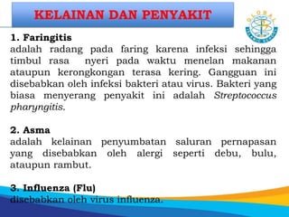 1. Faringitis
adalah radang pada faring karena infeksi sehingga
timbul rasa nyeri pada waktu menelan makanan
ataupun kerongkongan terasa kering. Gangguan ini
disebabkan oleh infeksi bakteri atau virus. Bakteri yang
biasa menyerang penyakit ini adalah Streptococcus
pharyngitis.
2. Asma
adalah kelainan penyumbatan saluran pernapasan
yang disebabkan oleh alergi seperti debu, bulu,
ataupun rambut.
3. Influenza (Flu)
disebabkan oleh virus influenza.
KELAINAN DAN PENYAKIT
 