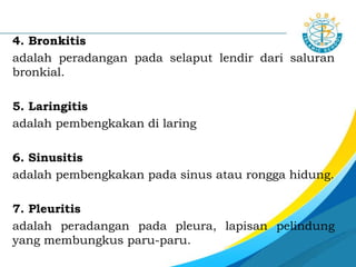 4. Bronkitis
adalah peradangan pada selaput lendir dari saluran
bronkial.
5. Laringitis
adalah pembengkakan di laring
6. Sinusitis
adalah pembengkakan pada sinus atau rongga hidung.
7. Pleuritis
adalah peradangan pada pleura, lapisan pelindung
yang membungkus paru-paru.
 