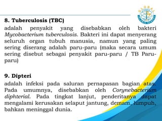 8. Tuberculosis (TBC)
adalah penyakit yang disebabkan oleh bakteri
Mycobacterium tuberculosis. Bakteri ini dapat menyerang
seluruh organ tubuh manusia, namun yang paling
sering diserang adalah paru-paru (maka secara umum
sering disebut sebagai penyakit paru-paru / TB Paru-
paru)
9. Dipteri
adalah infeksi pada saluran pernapasan bagian atas.
Pada umumnya, disebabkan oleh Corynebacterium
diphterial. Pada tingkat lanjut, penderitanya dapat
mengalami kerusakan selaput jantung, demam, lumpuh,
bahkan meninggal dunia.
 