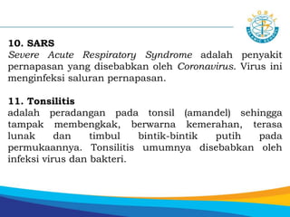 10. SARS
Severe Acute Respiratory Syndrome adalah penyakit
pernapasan yang disebabkan oleh Coronavirus. Virus ini
menginfeksi saluran pernapasan.
11. Tonsilitis
adalah peradangan pada tonsil (amandel) sehingga
tampak membengkak, berwarna kemerahan, terasa
lunak dan timbul bintik-bintik putih pada
permukaannya. Tonsilitis umumnya disebabkan oleh
infeksi virus dan bakteri.
 