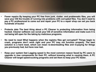 • Fewer repairs By keeping your PC free from junk, clutter, and problematic files, you willFewer repairs By keeping your PC free from junk, clutter, and problematic files, you will
save your OS the trouble of running into problems with corrupted files. You don’t need tosave your OS the trouble of running into problems with corrupted files. You don’t need to
pay a PC professional to come out and repair your PC to a repair shop can set you backpay a PC professional to come out and repair your PC to a repair shop can set you back
hundreds of bucks!hundreds of bucks!
• Protects data The best thing about a PC Cleaner is protecting information from beingProtects data The best thing about a PC Cleaner is protecting information from being
hacked. Cleaner software can scrub your OS of sensitive information and make sure it ishacked. Cleaner software can scrub your OS of sensitive information and make sure it is
not being left open for the taking by malicious programs.not being left open for the taking by malicious programs.
• No need to reset What happens when the registry files get corrupted? Things begin toNo need to reset What happens when the registry files get corrupted? Things begin to
crash, programs don’t work right and your PC may not function properly. The bestcrash, programs don’t work right and your PC may not function properly. The best
solution is a hard reset, which can mean re-downloading files and re-paying for thingssolution is a hard reset, which can mean re-downloading files and re-paying for things
you previously had, but have now lost.you previously had, but have now lost.
• Keep your system fast Lagging speed is the most common reason faced by PC users toKeep your system fast Lagging speed is the most common reason faced by PC users to
upgrade in new components for their PC, without knowing what is causing them. A PCupgrade in new components for their PC, without knowing what is causing them. A PC
Cleaner will target speed-sucking programs and set them to keep your PC faster.Cleaner will target speed-sucking programs and set them to keep your PC faster.
 