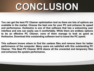 CONCLUSIONCONCLUSION
You can get the best PC Cleaner optimization tool as there are lots of options areYou can get the best PC Cleaner optimization tool as there are lots of options are
available in the market. Choose the best one for your PC and enhance its speedavailable in the market. Choose the best one for your PC and enhance its speed
and performance. Kwiksolve is one of that software that has a welcoming userand performance. Kwiksolve is one of that software that has a welcoming user
interface and one can easily use it comfortably. While there are endless optionsinterface and one can easily use it comfortably. While there are endless options
to be an effective PC Cleaner, none of them manage to look as good asto be an effective PC Cleaner, none of them manage to look as good as
Kwiksolve. Download this outstanding software tool to boost the PC speed.Kwiksolve. Download this outstanding software tool to boost the PC speed.
This software knows where to find the useless files and remove them for betterThis software knows where to find the useless files and remove them for better
performance of the computer. Many users are satisfied with this outstanding PCperformance of the computer. Many users are satisfied with this outstanding PC
Cleaner. This Best PC Cleaner 2018 cleans all the unwanted and temporary filesCleaner. This Best PC Cleaner 2018 cleans all the unwanted and temporary files
and enhances the system performance.and enhances the system performance.
 