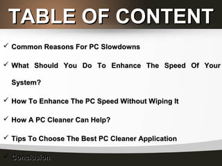 TABLE OF CONTENTTABLE OF CONTENT
 Common Reasons For PC SlowdownsCommon Reasons For PC Slowdowns
 What Should You Do To Enhance The Speed Of YourWhat Should You Do To Enhance The Speed Of Your
System?System?
 How To Enhance The PC Speed Without Wiping ItHow To Enhance The PC Speed Without Wiping It
 How A PC Cleaner Can Help?How A PC Cleaner Can Help?
 Tips To Choose The Best PC Cleaner ApplicationTips To Choose The Best PC Cleaner Application
 ConclusionConclusion
 