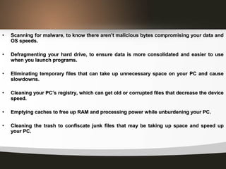 • Scanning for malware, to know there aren’t malicious bytes compromising your data andScanning for malware, to know there aren’t malicious bytes compromising your data and
OS speeds.OS speeds.
• Defragmenting your hard drive, to ensure data is more consolidated and easier to useDefragmenting your hard drive, to ensure data is more consolidated and easier to use
when you launch programs.when you launch programs.
• Eliminating temporary files that can take up unnecessary space on your PC and causeEliminating temporary files that can take up unnecessary space on your PC and cause
slowdowns.slowdowns.
• Cleaning your PC’s registry, which can get old or corrupted files that decrease the deviceCleaning your PC’s registry, which can get old or corrupted files that decrease the device
speed.speed.
• Emptying caches to free up RAM and processing power while unburdening your PC.Emptying caches to free up RAM and processing power while unburdening your PC.
• Cleaning the trash to confiscate junk files that may be taking up space and speed upCleaning the trash to confiscate junk files that may be taking up space and speed up
your PC.your PC.
 