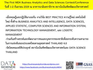 The First NIDA Business Analytics and Data Sciences Contest/Conference
วันที่ 1-2 กันยายน 2559 ณ อาคารนวมินทราธิราช สถาบันบัณฑิตพัฒนบริหารศาสตร์
-เมื่อทฤษฎีและปฏิบัติมาเจอกัน งานวิจัย BEST PRACTICE ความรู้ใหม่ เทคโนโลยี
ใหม่ ทั้งด้าน BUSINESS ANALYTICS AND INTELLIGENCE, DATA SCIENCES,
APPLIED STATISTIC, COMPUTER SCIENCES AND INFORMATION SYSTEM,
INFORMATION TECHNOLOGY MANAGEMENT, และ LOGISTIC
MANAGEMENT
-ร่วมกันสร้างสรรค์และพัฒนาเยาวชนและบุคลากรของชาติเพื่อยกระดับความสามารถ
ในการแข่งขันของประเทศไทยตามยุทธศาสตร์ THAILAND 4.0
-จัดโดยคณะสถิติประยุกต์ สถาบันบัณฑิตพัฒนบริหารศาสตร์และ DATA SCIENCE
THAILAND
https://businessanalyticsnida.wordpress.com
https://www.facebook.com/BusinessAnalyticsNIDA/
 