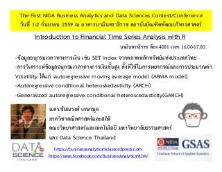 Introduction to Financial Time Series Analysis with R
The First NIDA Business Analytics and Data Sciences Contest/Conference
วันที่ 1-2 กันยายน 2559 ณ อาคารนวมินทราธิราช สถาบันบัณฑิตพัฒนบริหารศาสตร์
https://businessanalyticsnida.wordpress.com
https://www.facebook.com/BusinessAnalyticsNIDA/
-ข้อมูลอนุกรมเวลาทางการเงิน เช่น SET index จากตลาดหลักทรัพย์แห่งประเทศไทย
-การวิเคราะห์ข้อมูลอนุกรมเวลาทางการเงินขั้นสูง ทั้งที่ใช้ในการพยากรณ์และการประมาณค่า
Volatility ได้แก่ -autoregressive moving average model (ARMA model)
-Autoregressive conditional heteroskedasticity (ARCH)
-Generalized autoregressive conditional heteroscedasticity(GARCH)
อ.ดร.ชัยณรงค์ เกษามูล
ภาควิชาคณิตศาสตร์และสถิติ
คณะวิทยาศาสตร์และเทคโนโลยี มหาวิทยาลัยธรรมศาสตร์
และ Data Science Thailand
นวมินทราธิราช ห้อง 4001 เวลา 16.00-17.00.
 