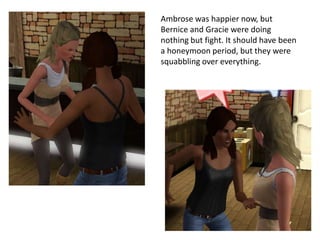 Ambrose was happier now, but
Bernice and Gracie were doing
nothing but fight. It should have been
a honeymoon period, but they were
squabbling over everything.
 