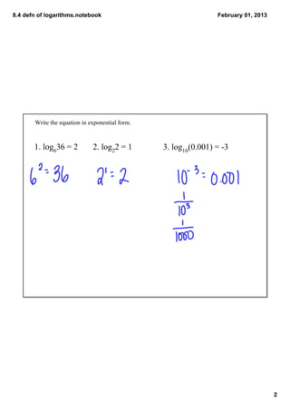 8.4 defn of logarithms.notebook                                   February 01, 2013




       Write the equation in exponential form. 



       1. log636 = 2          2. log22 = 1        3. log10(0.001) = ­3




                                                                                      2
 