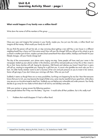 Grade 8 | Unit 8.4 | Page 12
Unit 8.4
Learning Activity Sheet - page i
What would happen if my family won a million Rand?
Write down the names of all the members of the group: __________________________________________________
_________________________________________________________________________________________________
Close your eyes and imagine that someone in your family, maybe you, has just won the Lotto, a million Rand! Just
imagine all that money. What would your family do with it?
Do you think the person will quit her job, or stop worrying about getting a new job? Buy a new house in a different
neighbourhood? Buy a fancy car? Give some away? How will your life change? Will you still go to this school or go to
a school in another part of town, maybe a private school somewhere? How about clothes, holidays and friends? As your
lifestyle changes, will your friends change too?
The day of the announcement, your phone starts ringing non-stop. Some people will have read your name in the
newspaper, looked up your phone number in the directory, and will try and persuade you to buy this or that, invest in
this or that. Some charities will call, hoping for donations. Old friends and relatives you haven't heard from in years
will call up, wanting to congratulate you, hoping for a gift from you. A cousin who gambles too much asks you for a
loan. An older family member wants to start a business of her own and puts pressure on you to invest in her venture.
Some will get angry if you don't share your winnings with them. Who can you trust?
Suddenly it seems as though there are so many possibilities, but things are happening far too fast. Now that everyone
knows that you're rich, you may become the target of bitter envy, some may be resentful of your good luck, while others
may see you as a lucrative target to steal from. Suddenly you are feeling very vulnerable and under pressure. Your family
decides to go away for two weeks to think about it all and try and develop some plan.
With your partner or group answer the following questions:
Some people believe that if they won the lottery - big time - it would solve all their problems. But is this really true?
1. Problems that would disappear if I had a million Rand.
____________________________________________________________________________________________________
____________________________________________________________________________________________________
____________________________________________________________________________________________________
____________________________________________________________________________________________________
1 Adapted from Gambling: Reducing the Risks, Grade 6, p. 34, Saskatchewan Health, 1999.
 