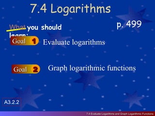7.4 Logarithms p. 499 What   you should learn: Goal 1 Goal 2 Evaluate logarithms Graph logarithmic functions 7.4 Evaluate Logarithms and Graph Logarithmic Functions A3.2.2 