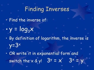Finding Inverses Find the inverse of: y = log 3 x By definition of logarithm, the inverse is  y=3 x   OR write it in exponential form and switch the x & y!  3 y  = x  3 x  = y 