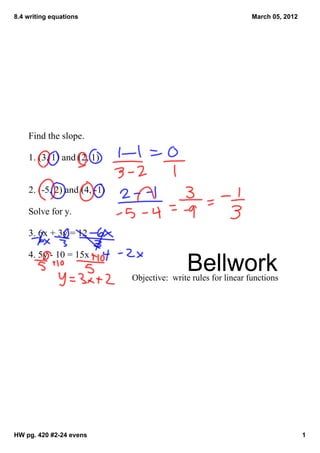 8.4 writing equations                                            March 05, 2012




    Find the slope.

    1. (3, 1) and (2, 1)


    2. (­5, 2) and (4, ­1)

    Solve for y.

    3. 6x + 3y = 12

    4. 5y ­ 10 = 15x
                                             Bellwork
                             Objective:  write rules for linear functions




HW pg. 420 #2­24 evens                                                            1
 