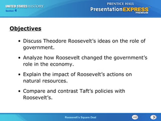 425

Section
Chapter

Section

1

Objectives
• Discuss Theodore Roosevelt’s ideas on the role of
government.
• Analyze how Roosevelt changed the government’s
role in the economy.
• Explain the impact of Roosevelt’s actions on
natural resources.
• Compare and contrast Taft’s policies with
Roosevelt’s.

The Cold War Begins
Roosevelt’s Square Deal

 