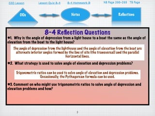 GEO Lesson                      8-4
                    Lesson Quiz 8-1     8-4 Homework D
                                        8-1          A                   310-313
                                                                 NB Page 296-299 TB Page



       CIOs                                Notes                           Reﬂections




                        8-4 Reﬂection Questions
#1. Why is the angle of depression from a light house to a boat the same as the angle of
elevation from the boat to the light house?
   The angle of depression from the lighthouse and the angle of elevation from the boat are
    alternate interior angles formed by the line of site (the transversal) and the parallel
                                       horizontal lines.
#2. What strategy is used to solve angle of elevation and depression problems?

     Trigonometric ratios can be used to solve angle of elevation and depression problems.
                     Occasionally, the Pythagorean formula can be used.

#3. Comment on who might use trigonometric ratios to solve angle of depression and
elevation problems and how?




                                              5
 