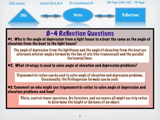 GEO Lesson                       8-4
                     Lesson Quiz 8-1     8-4 Homework D
                                         8-1          A                    310-313
                                                                   NB Page 296-299 TB Page



       CIOs                                 Notes                            Reﬂections




                         8-4 Reﬂection Questions
#1. Why is the angle of depression from a light house to a boat the same as the angle of
elevation from the boat to the light house?
   The angle of depression from the lighthouse and the angle of elevation from the boat are
    alternate interior angles formed by the line of site (the transversal) and the parallel
                                       horizontal lines.
#2. What strategy is used to solve angle of elevation and depression problems?

     Trigonometric ratios can be used to solve angle of elevation and depression problems.
                     Occasionally, the Pythagorean formula can be used.

#3. Comment on who might use trigonometric ratios to solve angle of depression and
elevation problems and how?
        Pilots, control tower operators, ﬁre foresters, and surveyors all might use trig ratios
                           to determine the height or distance of an object.


                                                5
 