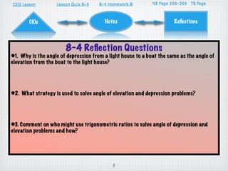 GEO Lesson                     8-4
                   Lesson Quiz 8-1    8-4 Homework D
                                      8-1          A                 310-313
                                                             NB Page 296-299 TB Page



       CIOs                             Notes                         Reﬂections




                       8-4 Reﬂection Questions
#1. Why is the angle of depression from a light house to a boat the same as the angle of
elevation from the boat to the light house?




#2. What strategy is used to solve angle of elevation and depression problems?




#3. Comment on who might use trigonometric ratios to solve angle of depression and
elevation problems and how?




                                            5
 