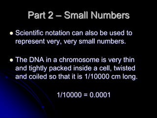 Part 2 – Small Numbers
   Scientific notation can also be used to
    represent very, very small numbers.

   The DNA in a chromosome is very thin
    and tightly packed inside a cell, twisted
    and coiled so that it is 1/10000 cm long.

                 1/10000 = 0.0001
 