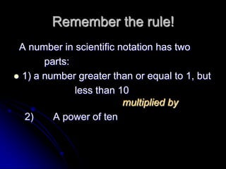 Remember the rule!
 A number in scientific notation has two
       parts:
 1) a number greater than or equal to 1, but
              less than 10
                         multiplied by
  2)     A power of ten
 
