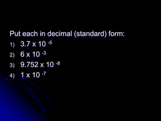 Put each in decimal (standard) form:
1) 3.7 x 10 -5
2) 6 x 10 -3
3) 9.752 x 10 -8
4) 1 x 10 -7
 