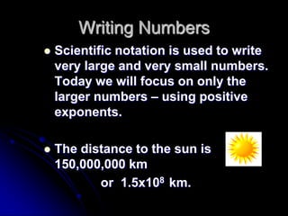 Writing Numbers
   Scientific notation is used to write
    very large and very small numbers.
    Today we will focus on only the
    larger numbers – using positive
    exponents.

   The distance to the sun is
    150,000,000 km
           or 1.5x108 km.
 