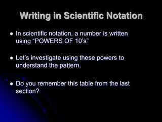 Writing in Scientific Notation
   In scientific notation, a number is written
                                 m
                  1 a 10 a 10
    using “POWERS OF 10’s”

   Let’s investigate using these powers to
    understand the pattern.

   Do you remember this table from the last
    section?
 