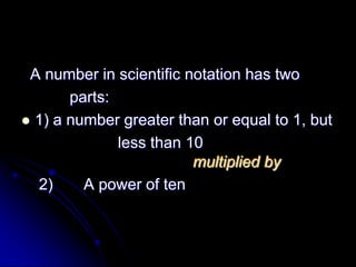 A number in scientific notation has two
       parts:
 1) a number greater than or equal to 1, but
              less than 10
                         multiplied by
  2)     A power of ten
 