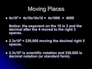 Moving Places
   4x103 = 4x10x10x10 = 4x1000 = 4000

    Notice: the exponent on the 10 is 3 and the
    decimal after the 4 moved to the right 3
    spaces.

   2.3x105 = 230,000 moving the decimal right 5
    spaces.

   2.3x105 is scientific notation and 230,000 is
    decimal notation (or standard form).
 