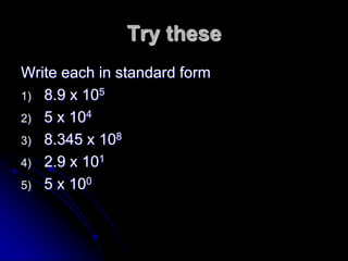 Try these
Write each in standard form
1) 8.9 x 105
2) 5 x 104
3) 8.345 x 108
4) 2.9 x 101
5) 5 x 100
 
