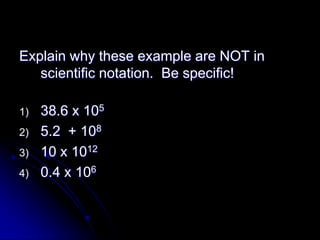 Explain why these example are NOT in
   scientific notation. Be specific!

1)   38.6 x 105
2)   5.2 + 108
3)   10 x 1012
4)   0.4 x 106
 