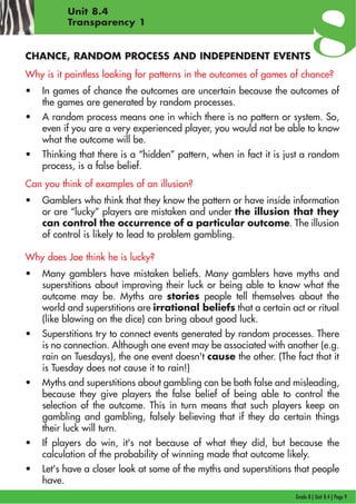 Grade 8 | Unit 8.4 | Page 9
Unit 8.4
Transparency 1
CHANCE, RANDOM PROCESS AND INDEPENDENT EVENTS
Why is it pointless looking for patterns in the outcomes of games of chance?
• In games of chance the outcomes are uncertain because the outcomes of
the games are generated by random processes.
• A random process means one in which there is no pattern or system. So,
even if you are a very experienced player, you would not be able to know
what the outcome will be.
• Thinking that there is a “hidden” pattern, when in fact it is just a random
process, is a false belief.
Can you think of examples of an illusion?
• Gamblers who think that they know the pattern or have inside information
or are “lucky” players are mistaken and under the illusion that they
can control the occurrence of a particular outcome. The illusion
of control is likely to lead to problem gambling.
Why does Joe think he is lucky?
• Many gamblers have mistaken beliefs. Many gamblers have myths and
superstitions about improving their luck or being able to know what the
outcome may be. Myths are stories people tell themselves about the
world and superstitions are irrational beliefs that a certain act or ritual
(like blowing on the dice) can bring about good luck.
• Superstitions try to connect events generated by random processes. There
is no connection. Although one event may be associated with another (e.g.
rain on Tuesdays), the one event doesn't cause the other. (The fact that it
is Tuesday does not cause it to rain!)
• Myths and superstitions about gambling can be both false and misleading,
because they give players the false belief of being able to control the
selection of the outcome. This in turn means that such players keep on
gambling and gambling, falsely believing that if they do certain things
their luck will turn.
• If players do win, it's not because of what they did, but because the
calculation of the probability of winning made that outcome likely.
• Let's have a closer look at some of the myths and superstitions that people
have.
 