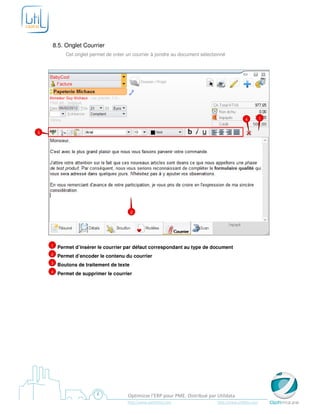 8.5. Onglet Courrier
           Cet onglet permet de créer un courrier à joindre au document sélectionné




                                                                                              4          1


3




                                         2




    1   Permet d’insérer le courrier par défaut correspondant au type de document
    2   Permet d’encoder le contenu du courrier
    3   Boutons de traitement de texte
    4   Permet de supprimer le courrier




                                       Optimizze l’ERP pour PME. Distribué par Utildata
                                      http://www.optimizze.com                 http://www.utildata.com
 
