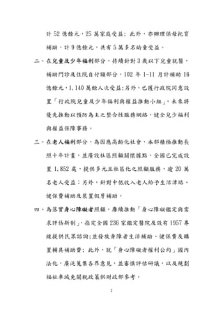 2 
 
計 52 億餘元，25 萬家庭受益; 此外，亦辦理保母托育
補助，計 9 億餘元，共有 5 萬多名幼童受益。
二、在兒童及少年福利部分，持續針對 3 歲以下兒童就醫，
補助門診及住院自付額部分，102 年 1-11 月計補助 16
億餘元，1,140 萬餘人次受益;另外，已獲行政院同意設
置「行政院兒童及少年福利與權益推動小組」，未來將
優先推動以預防為主之整合性服務網絡，健全兒少福利
與權益保障事務。
三、在老人福利部分，為因應高齡化社會，本部積極推動長
照十年計畫，並廣設社區照顧關懷據點，全國已完成設
置 1,852 處，提供多元且社區化之照顧服務，逾 20 萬
名老人受益；另外，針對中低收入老人給予生活津貼、
健保費補助及裝置假牙補助。
四、為落實身心障礙者照顧，賡續推動「身心障礙鑑定與需
求評估新制」，指定全國 236 家鑑定醫院及設有 1957 專
線提供民眾諮詢;並發放身障者生活補助、健保費及購
置輔具補助費; 此外，就「身心障礙者權利公約」國內
法化，廣泛蒐集各界意見，並審慎評估研議，以及規劃
福祉車減免關稅政策供財政部參考。
 