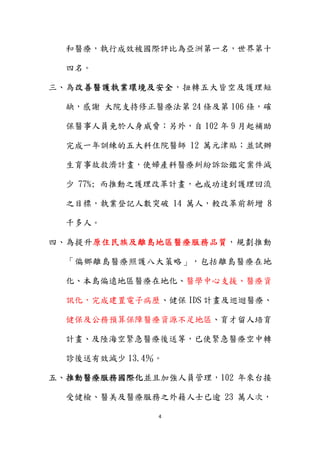 4 
 
和醫療，執行成效被國際評比為亞洲第一名，世界第十
四名。
三、為改善醫護執業環境及安全，扭轉五大皆空及護理短
缺，感謝 大院支持修正醫療法第 24 條及第 106 條，確
保醫事人員免於人身威脅；另外，自 102 年 9 月起補助
完成一年訓練的五大科住院醫師 12 萬元津貼；並試辦
生育事故救濟計畫，使婦產科醫療糾紛訴訟鑑定案件減
少 77%; 而推動之護理改革計畫，也成功達到護理回流
之目標，執業登記人數突破 14 萬人，較改革前新增 8
千多人。
四、為提升原住民族及離島地區醫療服務品質，規劃推動
「偏鄉離島醫療照護八大策略」，包括離島醫療在地
化、本島偏遠地區醫療在地化、醫學中心支援、醫療資
訊化，完成建置電子病歷、健保 IDS 計畫及巡迴醫療、
健保及公務預算保障醫療資源不足地區、育才留人培育
計畫、及陸海空緊急醫療後送等，已使緊急醫療空中轉
診後送有效減少 13.4％。
五、推動醫療服務國際化並且加強人員管理，102 年來台接
受健檢、醫美及醫療服務之外籍人士已逾 23 萬人次，
 