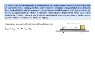 Un bloque y una pistola están fijados a los extremos de una barra deslizante montada en una guía de aire
sin rozamiento. Ambos objetos y el sistema están inicialmente en reposo. Se dispara la bala a una distancia
L con una velocidad inicial vb e impacta con el bloque. La masa de la bala es mb, y la del sistema pistola-raíl-
bloque, mp. (a) ¿Cuál es la velocidad de la plataforma justo después de dispararse la bala? (b) ¿Cuál será la
velocidad de la misma cuando la bala se incruste dentro del bloque? (c) ¿Qué distancia ha recorrido el
sistema hasta que la bala se queda dentro del bloque?


(a) Aplicando la conservación del momento lineal al sistema:
                              
pinicial = p final ⇒ 0 = pbala + praíl
 
