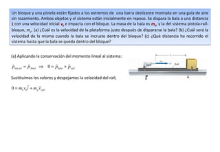 Un bloque y una pistola están fijados a los extremos de una barra deslizante montada en una guía de aire
sin rozamiento. Ambos objetos y el sistema están inicialmente en reposo. Se dispara la bala a una distancia
L con una velocidad inicial vb e impacta con el bloque. La masa de la bala es mb, y la del sistema pistola-raíl-
bloque, mp. (a) ¿Cuál es la velocidad de la plataforma justo después de dispararse la bala? (b) ¿Cuál será la
velocidad de la misma cuando la bala se incruste dentro del bloque? (c) ¿Qué distancia ha recorrido el
sistema hasta que la bala se queda dentro del bloque?


(a) Aplicando la conservación del momento lineal al sistema:
                              
pinicial = p final ⇒ 0 = pbala + praíl

Sustituimos los valores y despejamos la velocidad del raíl;

         ˆ       
0 = mb vbi + m p vraíl
 