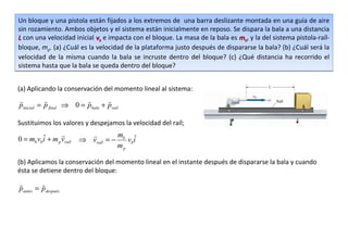 Un bloque y una pistola están fijados a los extremos de una barra deslizante montada en una guía de aire
sin rozamiento. Ambos objetos y el sistema están inicialmente en reposo. Se dispara la bala a una distancia
L con una velocidad inicial vb e impacta con el bloque. La masa de la bala es mb, y la del sistema pistola-raíl-
bloque, mp. (a) ¿Cuál es la velocidad de la plataforma justo después de dispararse la bala? (b) ¿Cuál será la
velocidad de la misma cuando la bala se incruste dentro del bloque? (c) ¿Qué distancia ha recorrido el
sistema hasta que la bala se queda dentro del bloque?


(a) Aplicando la conservación del momento lineal al sistema:
                              
pinicial = p final ⇒ 0 = pbala + praíl

Sustituimos los valores y despejamos la velocidad del raíl;

         ˆ                        m ˆ
0 = mb vbi + m p vraíl   ⇒ vraíl = − b vbi
                                    mp

(b) Aplicamos la conservación del momento lineal en el instante después de dispararse la bala y cuando
ésta se detiene dentro del bloque:
        
pantes = pdespués
 