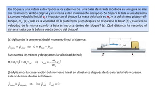 Un bloque y una pistola están fijados a los extremos de una barra deslizante montada en una guía de aire
sin rozamiento. Ambos objetos y el sistema están inicialmente en reposo. Se dispara la bala a una distancia
L con una velocidad inicial vb e impacta con el bloque. La masa de la bala es mb, y la del sistema pistola-raíl-
bloque, mp. (a) ¿Cuál es la velocidad de la plataforma justo después de dispararse la bala? (b) ¿Cuál será la
velocidad de la misma cuando la bala se incruste dentro del bloque? (c) ¿Qué distancia ha recorrido el
sistema hasta que la bala se queda dentro del bloque?


(a) Aplicando la conservación del momento lineal al sistema:
                              
pinicial = p final ⇒ 0 = pbala + praíl

Sustituimos los valores y despejamos la velocidad del raíl;

         ˆ                        m ˆ
0 = mb vbi + m p vraíl   ⇒ vraíl = − b vbi
                                    mp

(b) Aplicamos la conservación del momento lineal en el instante después de dispararse la bala y cuando
ésta se detiene dentro del bloque:
                                
pantes = pdespués ⇒ 0 = praíl      vraíl = 0
 