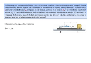 Un bloque y una pistola están fijados a los extremos de una barra deslizante montada en una guía de aire
sin rozamiento. Ambos objetos y el sistema están inicialmente en reposo. Se dispara la bala a una distancia
L con una velocidad inicial vb e impacta con el bloque. La masa de la bala es mb, y la del sistema pistola-raíl-
bloque, mp. (a) ¿Cuál es la velocidad de la plataforma justo después de dispararse la bala? (b) ¿Cuál será la
velocidad de la misma cuando la bala se incruste dentro del bloque? (c) ¿Qué distancia ha recorrido el
sistema hasta que la bala se queda dentro del bloque?


Establecemos las siguientes relaciones

∆s = vraíl ∆t
 