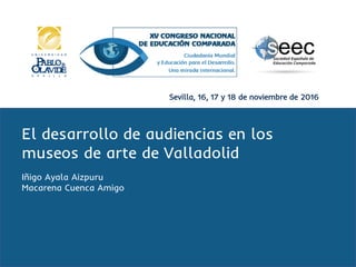 Sevilla, 16, 17 y 18 de noviembre de 2016
El desarrollo de audiencias en los
museos de arte de Valladolid
Iñigo Ayala Aizpuru
Macarena Cuenca Amigo
 