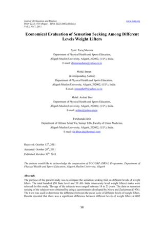 Journal of Education and Practice                                                              www.iiste.org
ISSN 2222-1735 (Paper) ISSN 2222-288X (Online)
Vol 2, No 7, 2011


 Economical Evaluation of Sensation Seeking Among Different
                   Levels Weight Lifters

                                            Syed. Tariq Murtaza
                           Department of Physical Health and Sports Education,
                        Aligarh Muslim University, Aligarh, 202002, (U.P.), India.
                                   E-mail: abunaraashans@yahoo.co.in


                                                 Mohd. Imran
                                          (Corresponding Author)
                             Department of Physical Health and Sports Education,
                          Aligarh Muslim University, Aligarh, 202002, (U.P.), India.
                                       E-mail: imranphe09@yahoo.co.in


                                            Mohd. Arshad Bari
                           Department of Physical Health and Sports Education,
                        Aligarh Muslim University, Aligarh, 202002, (U.P.), India.
                                        E-mail: arshnz@yahoo.co.in


                                              Farkhunda Jabin
                Department of Hifzane Sehat Wa, Samaji Tibb, Faculty of Unani Medicine,
                        Aligarh Muslim University, Aligarh, 202002, (U.P.), India.
                                     E-mail: far.khun.da@hotmail.com



Received: October 12th, 2011
Accepted: October 20th, 2011
Published: October 30th, 2011


The authors would like to acknowledge the cooperation of UGC-SAP (DRS-I) Programme, Department of
Physical Health and Sports Education, Aligarh Muslim University, Aligarh


Abstract:
The purpose of the present study was to compare the sensation seeking trait on different levels of weight
lifters. The total hundred (50 State level and 50 All- India intervarsity level weight lifters) males were
selected for this study. The age of the subjects were ranged between 18 to 25 years. The data on sensation
seeking of the subjects were obtained by using a questionnaire developed by Neary and Zuckerman (1976).
The t test was used to determine the difference between the mean score of different levels of weight lifters.
Results revealed that there was a significant difference between different levels of weight lifters at 0.05



                                                     58
 
