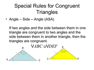 Special Rules for Congruent Triangles Angle – Side – Angle (ASA)  If two angles and the side between them in one triangle are congruent to two angles and the side between them in another triangle, then the triangles are congruent. A B C D E F 