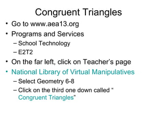 Congruent Triangles Go to www.aea13.org Programs and Services School Technology E2T2 On the far left, click on Teacher’s page National Library of Virtual Manipulatives   Select Geometry 6-8 Click on the third one down called “ Congruent Triangles ” 