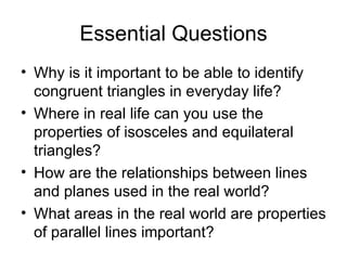 Essential Questions Why is it important to be able to identify congruent triangles in everyday life? Where in real life can you use the properties of isosceles and equilateral triangles? How are the relationships between lines and planes used in the real world? What areas in the real world are properties of parallel lines important? 