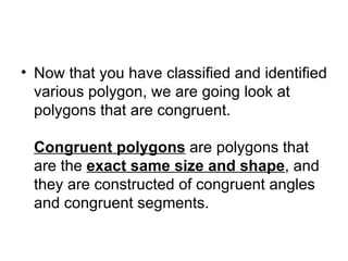 Now that you have classified and identified various polygon, we are going look at polygons that are congruent.  Congruent polygons  are polygons that are the  exact same size and shape , and they are constructed of congruent angles and congruent segments.  