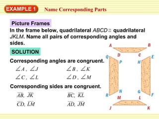 Picture Frames EXAMPLE 1 Name Corresponding Parts SOLUTION Corresponding angles are congruent. Corresponding sides are congruent. = In the frame below, quadrilateral  ABCD   quadrilateral  JKLM . Name all pairs of corresponding angles and sides.  A , B , K D , M J C , L AB, JK CD, LM BC, KL AD, JM 