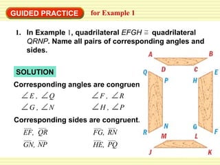 GUIDED PRACTICE for Example 1 SOLUTION Corresponding angles are congruent. Corresponding sides are congruent. 1. In Example  1 , quadrilateral  EFGH   quadrilateral  QRNP . Name all pairs of corresponding angles and sides. = E , F , R H , P Q G , N EF, QR GN, NP FG, RN HE, PQ 