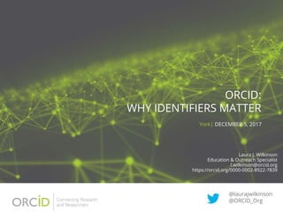ORCID:
WHY IDENTIFIERS MATTER
York| DECEMBER 5, 2017
@laurajwilkinson
@ORCID_Org
Laura J. Wilkinson
Education & Outreach Specialist
l.wilkinson@orcid.org
https://orcid.org/0000-0002-8922-7839
 