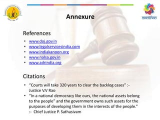 Annexure
References
• www.doj.gov.in
• www.legalservicesindia.com
• www.indiakanoon.org
• www.nalsa.gov.in
• www.adrindia.org
Citations
• “Courts will take 320 years to clear the backlog cases” :-
Justice V.V Rao
• “In a national democracy like ours, the national assets belong
to the people” and the government owns such assets for the
purposes of developing them in the interests of the people.”
:- Chief Justice P. Sathasivam
 