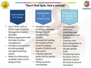 • Use E-Tools such as
Online Legal Caseload
Management System
(OLCMS).
• Reduce paperwork with
the help of online
management.
• Introduce transparency
by letting people
manage everything
online.
• Make the information
available online to the
deepest level.
• Introduce more
funding by allowing
foreign firms to
operate in our
country.
• Increase the funding
for creation of fast
courts to release
burden of district and
high courts.
• Creating separate
police cell for judicial
matters.
• Filling vacancies
immediately.
Improvisation
in IT Sector
Improvisation
in
Infrastructure
Improvisation
in creating new
reforms
• Introducing a
reform for
ADRS(Alternate
Dispute Resolution
System).
• Creating more
Gram Nyayalayas so
that the villagers
can get speedy
trials.
• Introducing exams
for direct entry in
IJS(Indian Judicial
Services) to procure
new talent.
“Don’t find fault, find a remedy”
 